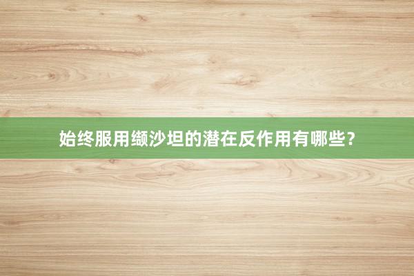 始终服用缬沙坦的潜在反作用有哪些？